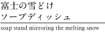富士の雪どけソープディッシュ　soap stand mirroring the melting snow